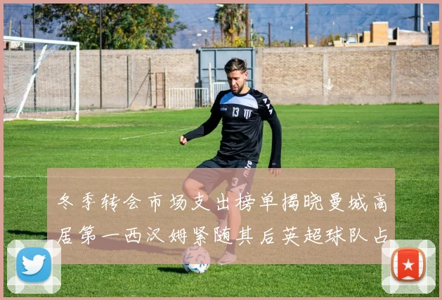 冬季转会市场支出榜单揭晓曼城高居第一西汉姆紧随其后英超球队占据五席