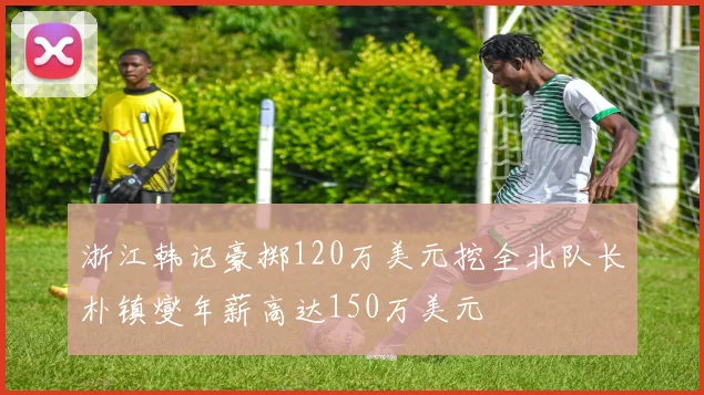浙江韩记豪掷120万美元挖全北队长朴镇燮年薪高达150万美元