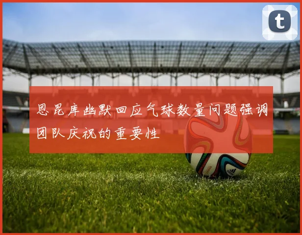 恩昆库幽默回应气球数量问题强调团队庆祝的重要性