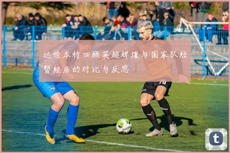 达伦本特回顾英超辉煌与国家队短暂经历的对比与反思