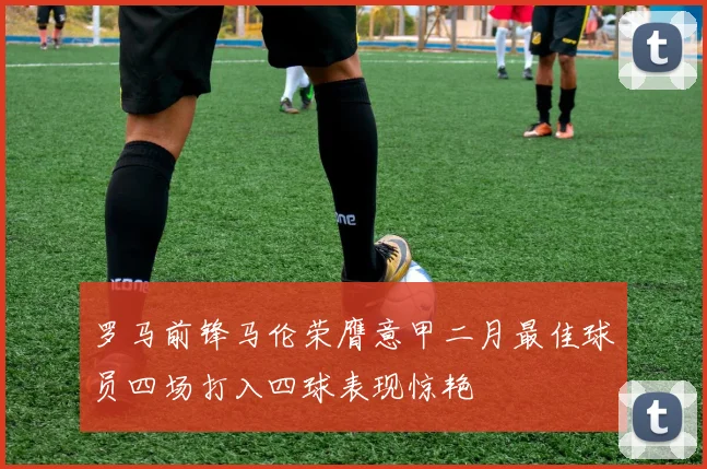 罗马前锋马伦荣膺意甲二月最佳球员四场打入四球表现惊艳