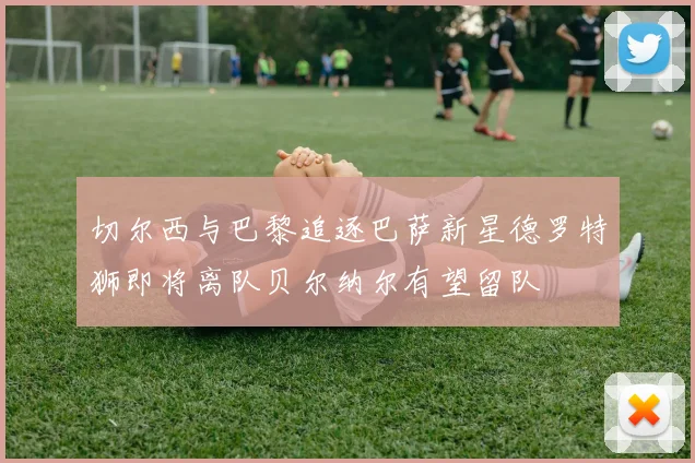 切尔西与巴黎追逐巴萨新星德罗特狮即将离队贝尔纳尔有望留队