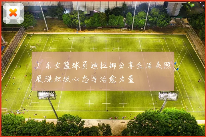 广东女篮球员迪拉娜分享生活美照展现积极心态与治愈力量
