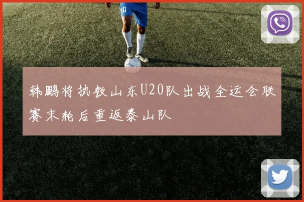 韩鹏将执教山东U20队出战全运会联赛末轮后重返泰山队