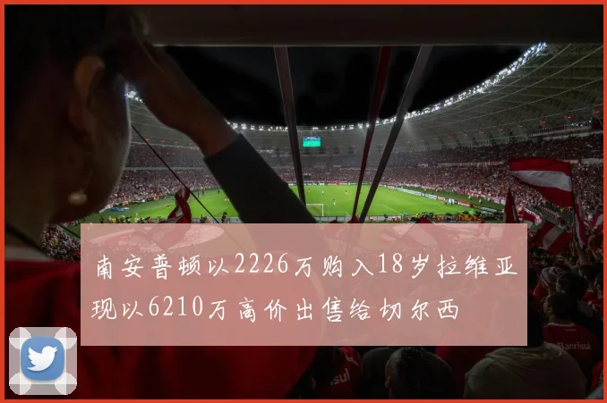 南安普顿以2226万购入18岁拉维亚现以6210万高价出售给切尔西