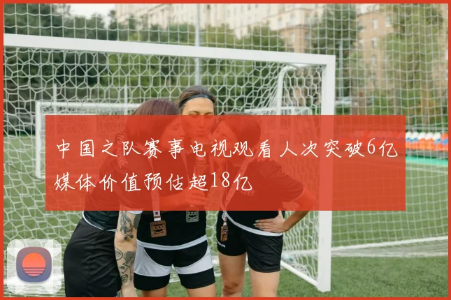 中国之队赛事电视观看人次突破6亿媒体价值预估超18亿