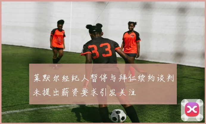莱默尔经纪人暂停与拜仁续约谈判未提出薪资要求引发关注