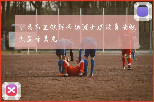 小莫布里缺阵两场骑士连败真核缺失显而易见