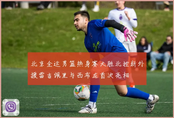 北京全运男篮热身赛大胜北控新外援雷吉佩里与西布龙首次亮相