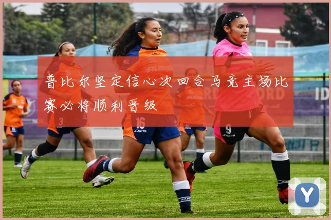 普比尔坚定信心次回合马竞主场比赛必将顺利晋级