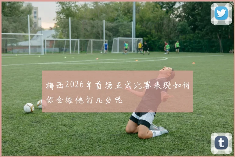 梅西2026年首场正式比赛表现如何你会给他打几分呢