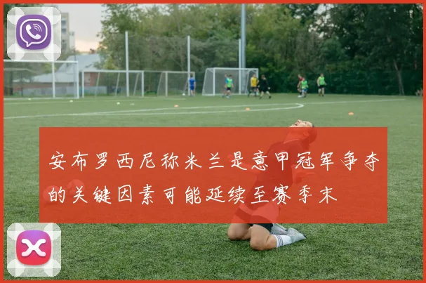 安布罗西尼称米兰是意甲冠军争夺的关键因素可能延续至赛季末