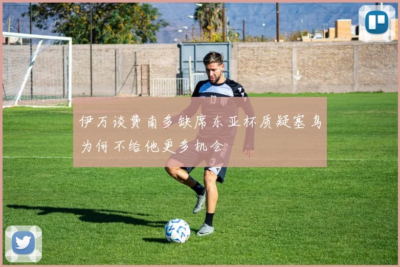 伊万谈费南多缺席东亚杯质疑塞鸟为何不给他更多机会