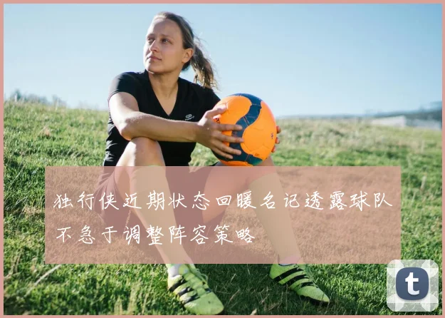 独行侠近期状态回暖名记透露球队不急于调整阵容策略