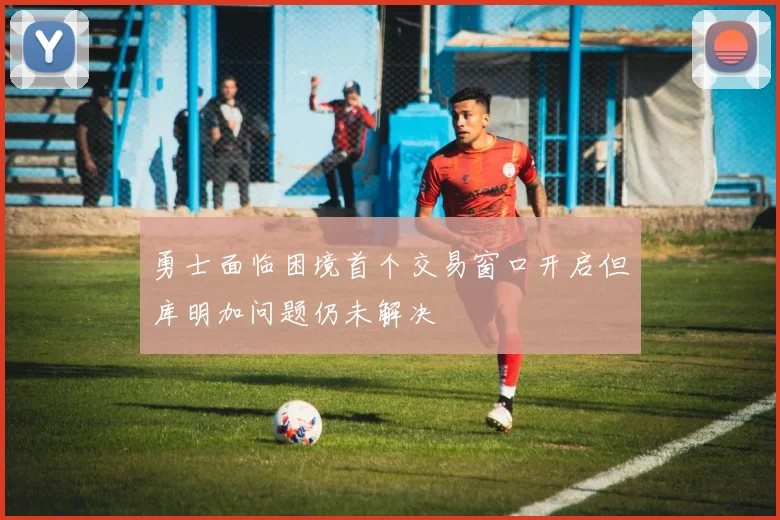 勇士面临困境首个交易窗口开启但库明加问题仍未解决