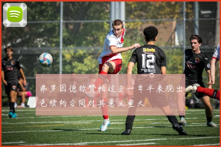 弗罗因德称赞帕过去一年半表现出色续约合同对其意义重大
