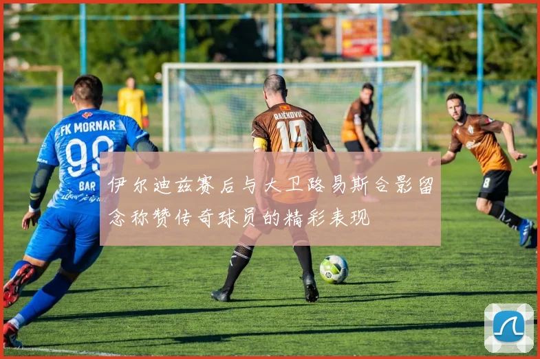 伊尔迪兹赛后与大卫路易斯合影留念称赞传奇球员的精彩表现