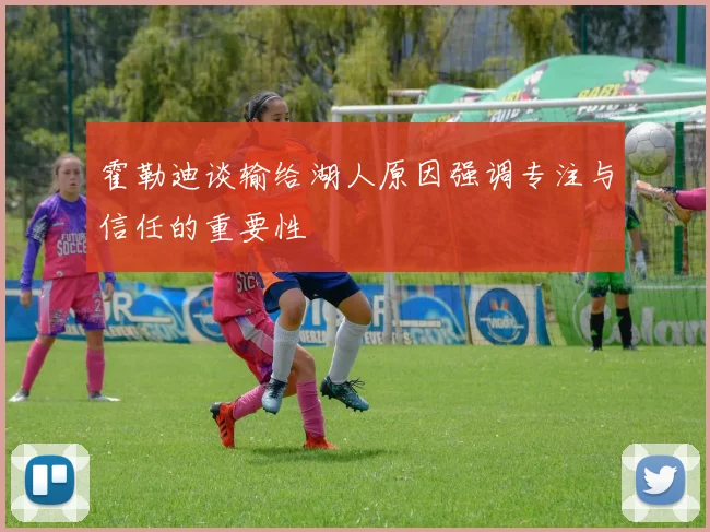 霍勒迪谈输给湖人原因强调专注与信任的重要性