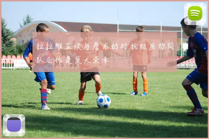 拉拉维亚谈与詹东的对抗经历称同队合作是莫大荣幸