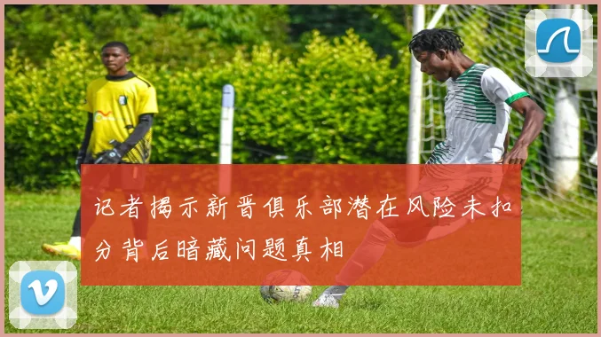 记者揭示新晋俱乐部潜在风险未扣分背后暗藏问题真相