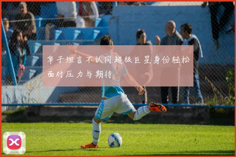 华子坦言不认同超级巨星身份轻松面对压力与期待