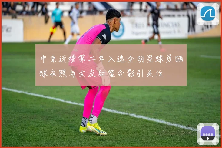 申京连续第二年入选全明星球员晒球衣照与女友甜蜜合影引关注
