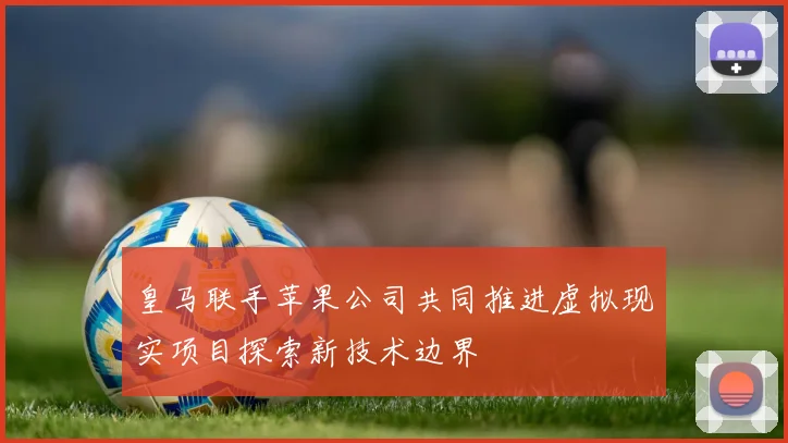 皇马联手苹果公司共同推进虚拟现实项目探索新技术边界