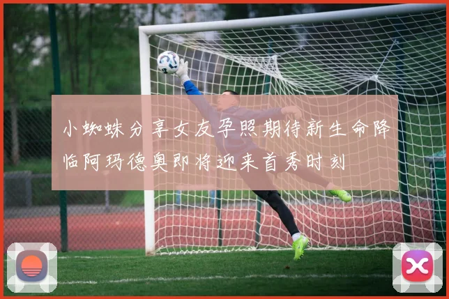 小蜘蛛分享女友孕照期待新生命降临阿玛德奥即将迎来首秀时刻