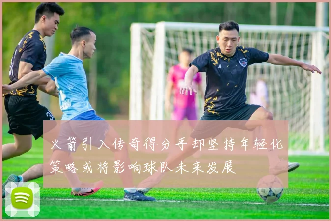 火箭引入传奇得分手却坚持年轻化策略或将影响球队未来发展