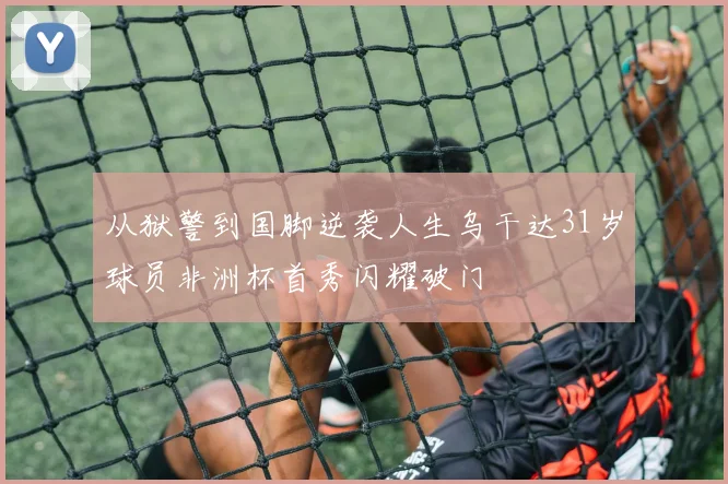 从狱警到国脚逆袭人生乌干达31岁球员非洲杯首秀闪耀破门