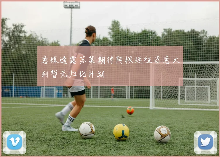 意媒透露苏莱期待阿根廷征召意大利暂无归化计划