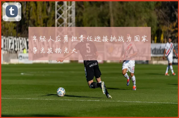 年轻人应勇担责任迎接挑战为国家争光发扬光大