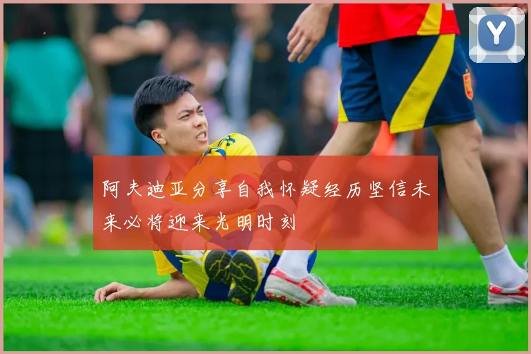 阿夫迪亚分享自我怀疑经历坚信未来必将迎来光明时刻