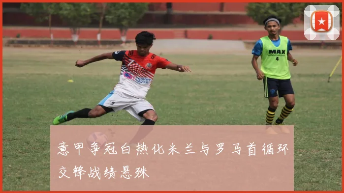 意甲争冠白热化米兰与罗马首循环交锋战绩悬殊