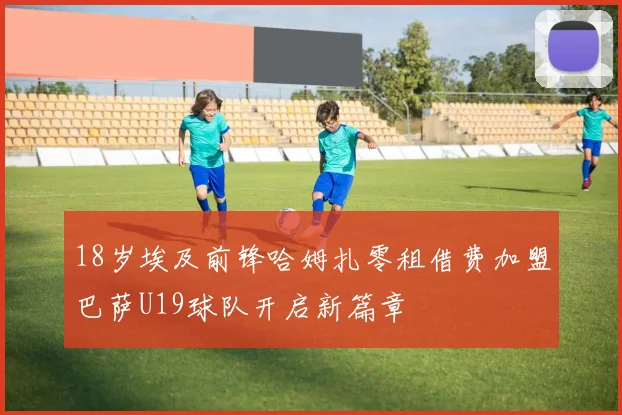 18岁埃及前锋哈姆扎零租借费加盟巴萨U19球队开启新篇章