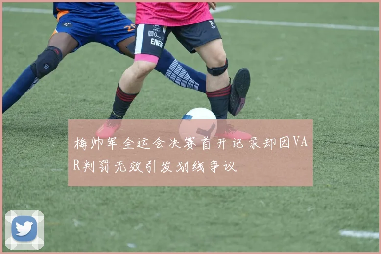梅帅军全运会决赛首开记录却因VAR判罚无效引发划线争议