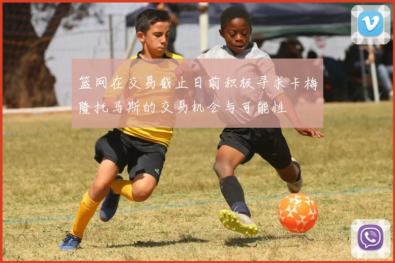 篮网在交易截止日前积极寻求卡梅隆托马斯的交易机会与可能性