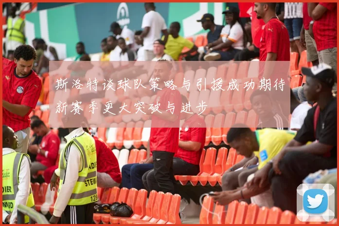 斯洛特谈球队策略与引援成功期待新赛季更大突破与进步