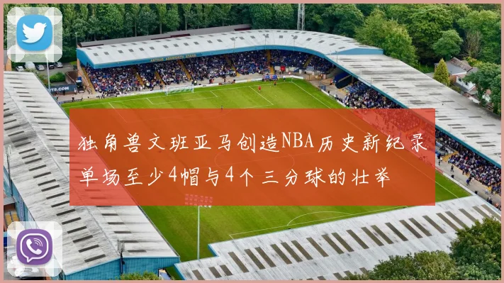独角兽文班亚马创造NBA历史新纪录单场至少4帽与4个三分球的壮举