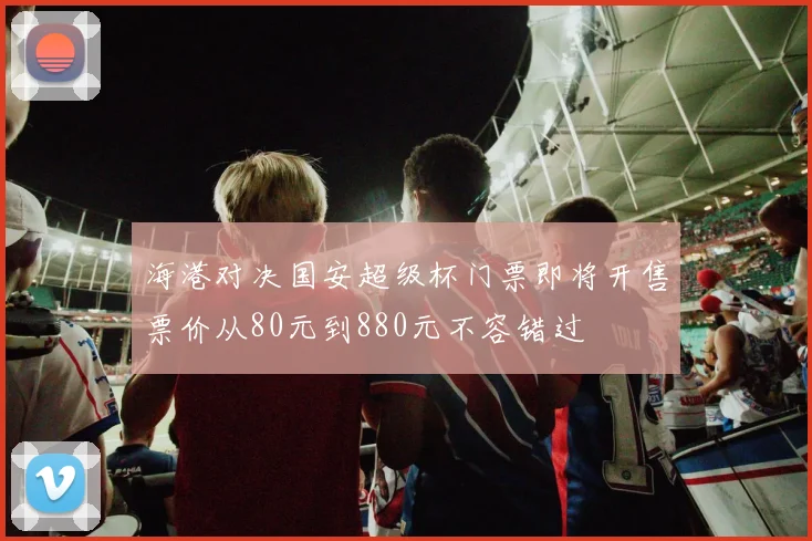 海港对决国安超级杯门票即将开售票价从80元到880元不容错过