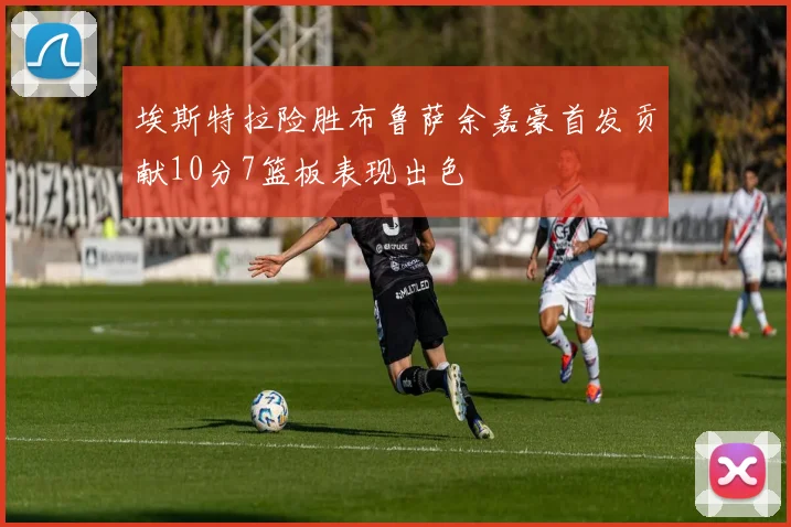 埃斯特拉险胜布鲁萨余嘉豪首发贡献10分7篮板表现出色