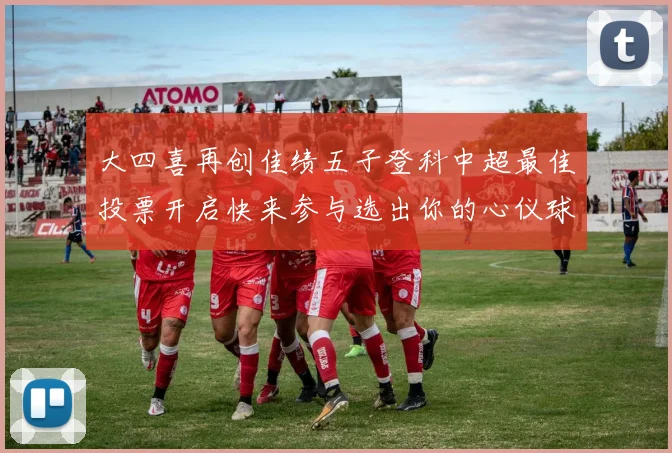 大四喜再创佳绩五子登科中超最佳投票开启快来参与选出你的心仪球员